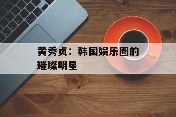 黄秀贞:韩国娱乐圈的璀璨明星-第1张图片-佛山资讯网 黄秀贞:韩国娱乐圈的璀璨明星-第1张图片-佛山资讯网
