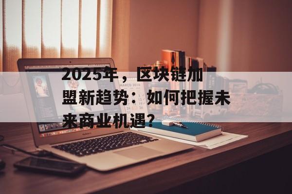 2025年，区块链加盟新趋势：如何把握未来商业机遇？-第1张图片-佛山资讯网