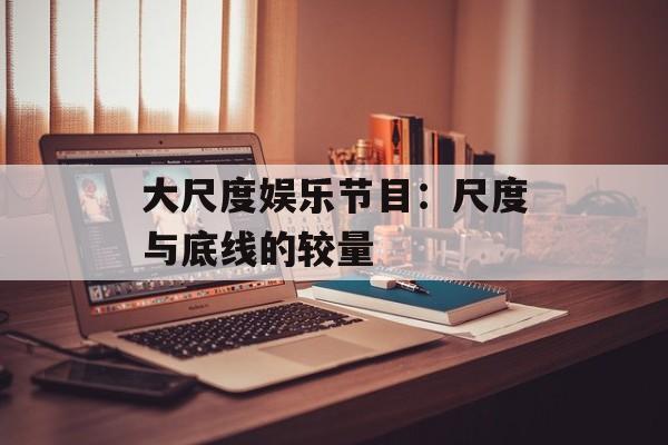 大尺度娱乐节目:尺度与底线的较量-第1张图片-佛山资讯网 大尺度娱乐节目:尺度与底线的较量-第1张图片-佛山资讯网