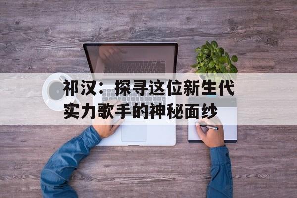 祁汉:探寻这位新生代实力歌手的神秘面纱-第1张图片-佛山资讯网 祁汉:探寻这位新生代实力歌手的神秘面纱-第1张图片-佛山资讯网