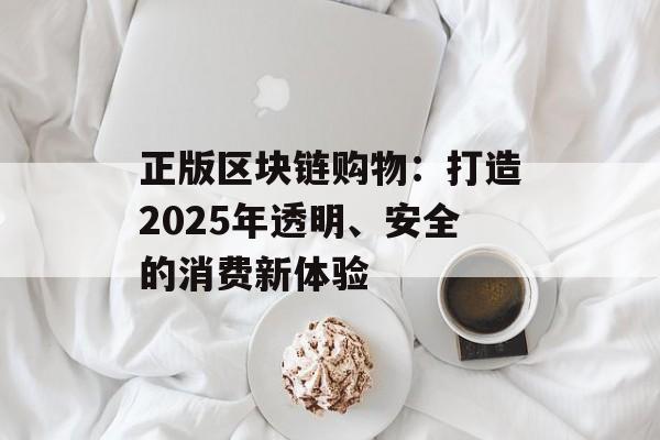 正版区块链购物:打造2025年透明、安全的消费新体验-第1张图片-佛山资讯网 正版区块链购物:打造2025年透明、安全的消费新体验-第1张图片-佛山资讯网