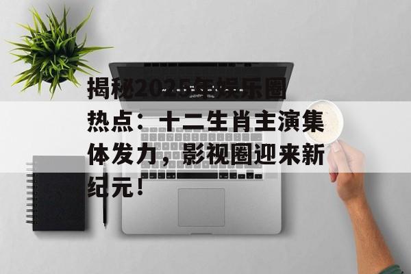 揭秘2025年娱乐圈热点:十二生肖主演集体发力,影视圈迎来新纪元!-第1张图片-佛山资讯网 揭秘2025年娱乐圈热点:十二生肖主演集体发力,影视圈迎来新纪元!-第1张图片-佛山资讯网