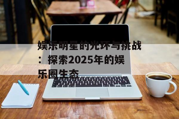 娱乐明星的光环与挑战:探索2025年的娱乐圈生态-第1张图片-佛山资讯网 娱乐明星的光环与挑战:探索2025年的娱乐圈生态-第1张图片-佛山资讯网