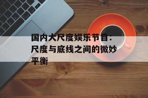 国内大尺度娱乐节目：尺度与底线之间的微妙平衡-第1张图片-佛山资讯网