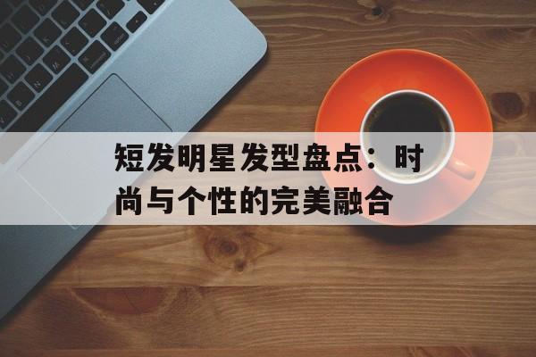 短发明星发型盘点:时尚与个性的完美融合-第1张图片-佛山资讯网 短发明星发型盘点:时尚与个性的完美融合-第1张图片-佛山资讯网