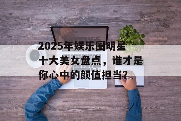 2025年娱乐圈明星十大美女盘点,谁才是你心中的颜值担当?-第1张图片-佛山资讯网 2025年娱乐圈明星十大美女盘点,谁才是你心中的颜值担当?-第1张图片-佛山资讯网