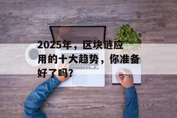 2025年,区块链应用的十大趋势,你准备好了吗?-第1张图片-佛山资讯网 2025年,区块链应用的十大趋势,你准备好了吗?-第1张图片-佛山资讯网