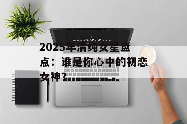 2025年清纯女星盘点:谁是你心中的初恋女神?-第1张图片-佛山资讯网 2025年清纯女星盘点:谁是你心中的初恋女神?-第1张图片-佛山资讯网