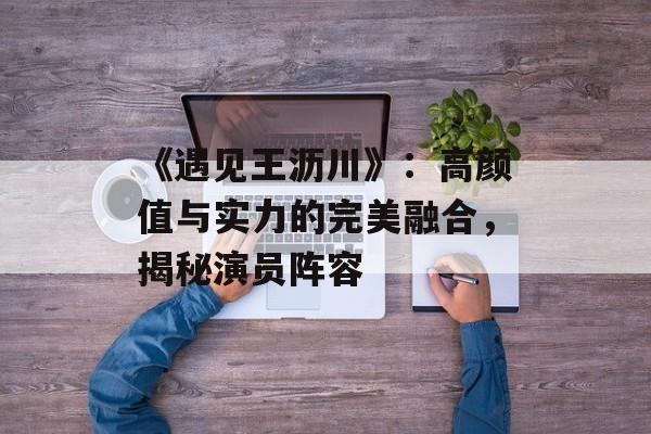 《遇见王沥川》:高颜值与实力的完美融合,揭秘演员阵容-第1张图片-佛山资讯网 《遇见王沥川》:高颜值与实力的完美融合,揭秘演员阵容-第1张图片-佛山资讯网