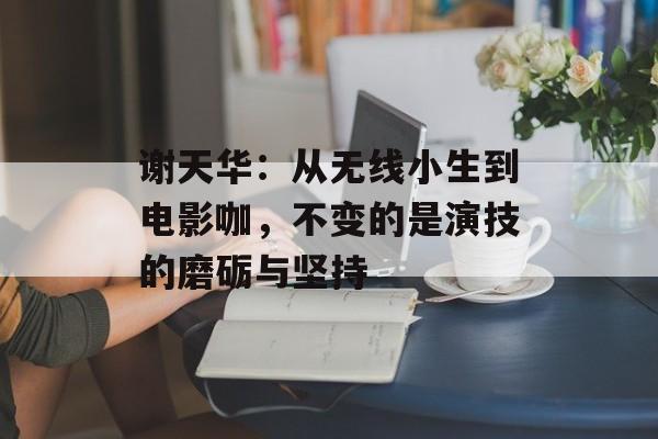 谢天华:从无线小生到电影咖,不变的是演技的磨砺与坚持-第1张图片-佛山资讯网 谢天华:从无线小生到电影咖,不变的是演技的磨砺与坚持-第1张图片-佛山资讯网