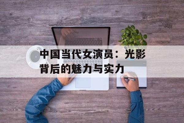 中国当代女演员:光影背后的魅力与实力-第1张图片-佛山资讯网 中国当代女演员:光影背后的魅力与实力-第1张图片-佛山资讯网