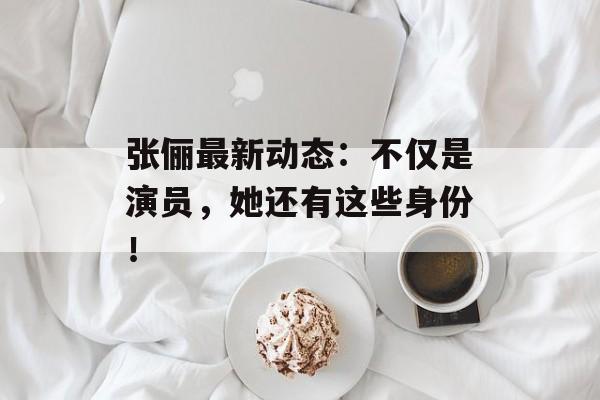 张俪最新动态：不仅是演员，她还有这些身份！-第1张图片-佛山资讯网