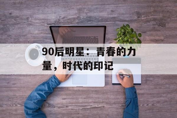 90后明星:青春的力量,时代的印记-第1张图片-佛山资讯网 90后明星:青春的力量,时代的印记-第1张图片-佛山资讯网