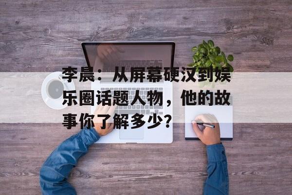 李晨:从屏幕硬汉到娱乐圈话题人物,他的故事你了解多少?-第1张图片-佛山资讯网 李晨:从屏幕硬汉到娱乐圈话题人物,他的故事你了解多少?-第1张图片-佛山资讯网