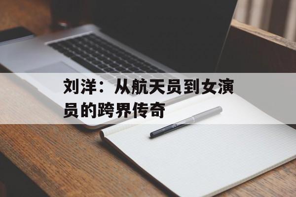 刘洋:从航天员到女演员的跨界传奇-第1张图片-佛山资讯网 刘洋:从航天员到女演员的跨界传奇-第1张图片-佛山资讯网