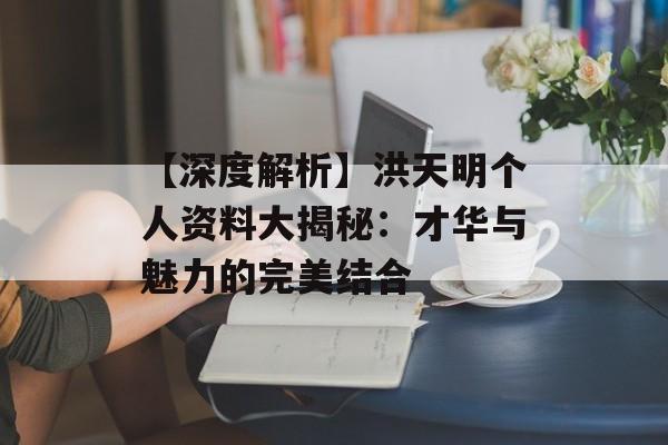 【深度解析】洪天明个人资料大揭秘：才华与魅力的完美结合-第1张图片-佛山资讯网