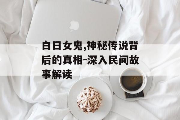 白日女鬼,神秘传说背后的真相-深入民间故事解读-第1张图片-佛山资讯网 白日女鬼,神秘传说背后的真相-深入民间故事解读-第1张图片-佛山资讯网