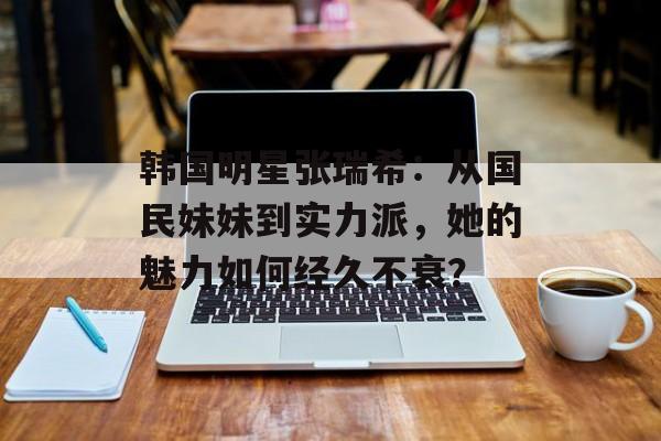 韩国明星张瑞希:从国民妹妹到实力派,她的魅力如何经久不衰?-第1张图片-佛山资讯网 韩国明星张瑞希:从国民妹妹到实力派,她的魅力如何经久不衰?-第1张图片-佛山资讯网