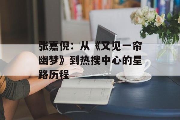 张嘉倪:从《又见一帘幽梦》到热搜中心的星路历程-第1张图片-佛山资讯网 张嘉倪:从《又见一帘幽梦》到热搜中心的星路历程-第1张图片-佛山资讯网