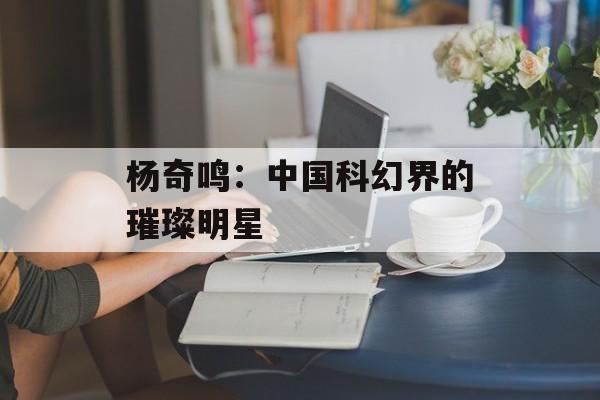 杨奇鸣:中国科幻界的璀璨明星-第1张图片-佛山资讯网 杨奇鸣:中国科幻界的璀璨明星-第1张图片-佛山资讯网