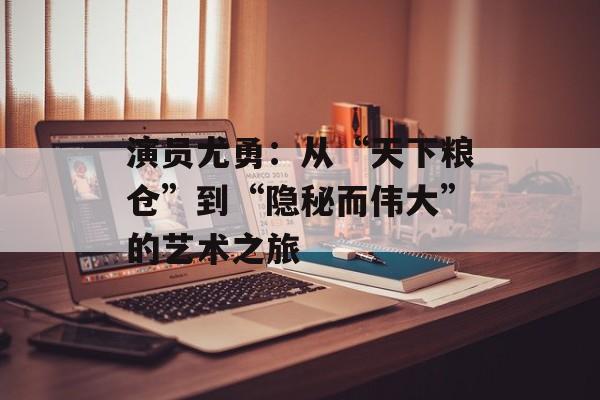 演员尤勇:从“天下粮仓”到“隐秘而伟大”的艺术之旅-第1张图片-佛山资讯网 演员尤勇:从“天下粮仓”到“隐秘而伟大”的艺术之旅-第1张图片-佛山资讯网