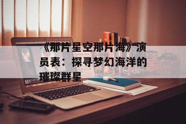 《那片星空那片海》演员表：探寻梦幻海洋的璀璨群星-第1张图片-佛山资讯网