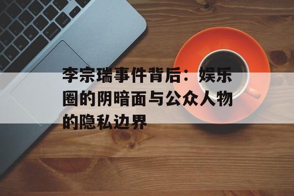 李宗瑞事件背后：娱乐圈的阴暗面与公众人物的隐私边界-第1张图片-佛山资讯网