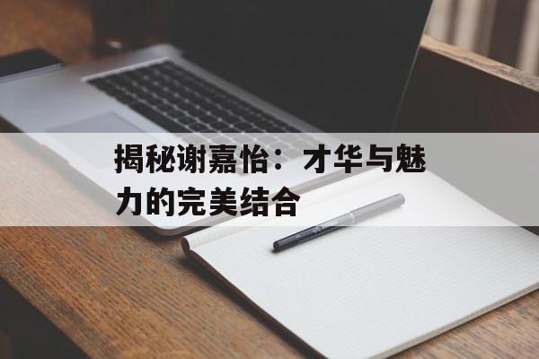 揭秘谢嘉怡:才华与魅力的完美结合-第1张图片-佛山资讯网 揭秘谢嘉怡:才华与魅力的完美结合-第1张图片-佛山资讯网