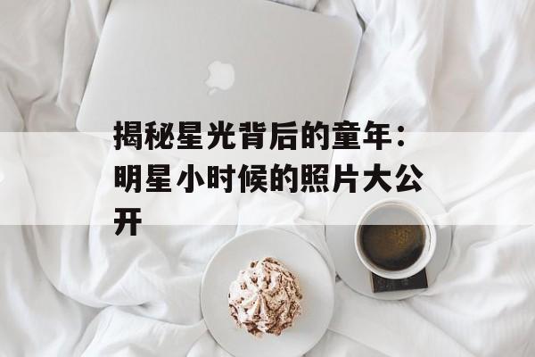 揭秘星光背后的童年:明星小时候的照片大公开-第1张图片-佛山资讯网 揭秘星光背后的童年:明星小时候的照片大公开-第1张图片-佛山资讯网