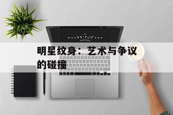 明星纹身:艺术与争议的碰撞-第1张图片-佛山资讯网 明星纹身:艺术与争议的碰撞-第1张图片-佛山资讯网