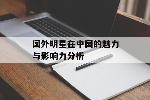 国外明星在中国的魅力与影响力分析-第1张图片-佛山资讯网 国外明星在中国的魅力与影响力分析-第1张图片-佛山资讯网