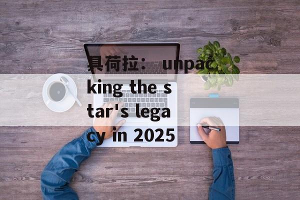 具荷拉: unpacking the star's legacy in 2025-第1张图片-佛山资讯网 具荷拉: unpacking the star's legacy in 2025-第1张图片-佛山资讯网