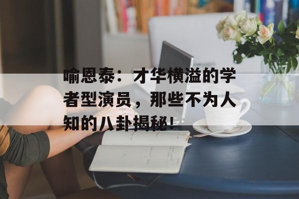 喻恩泰：才华横溢的学者型演员，那些不为人知的八卦揭秘！-第1张图片-佛山资讯网