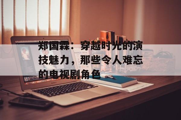 郑国霖：穿越时光的演技魅力，那些令人难忘的电视剧角色-第1张图片-佛山资讯网