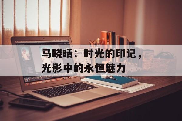 马晓晴:时光的印记,光影中的永恒魅力-第1张图片-佛山资讯网 马晓晴:时光的印记,光影中的永恒魅力-第1张图片-佛山资讯网
