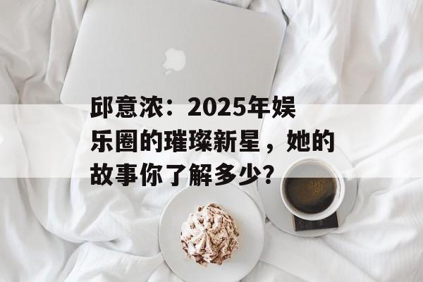 邱意浓:2025年娱乐圈的璀璨新星,她的故事你了解多少?-第1张图片-佛山资讯网 邱意浓:2025年娱乐圈的璀璨新星,她的故事你了解多少?-第1张图片-佛山资讯网