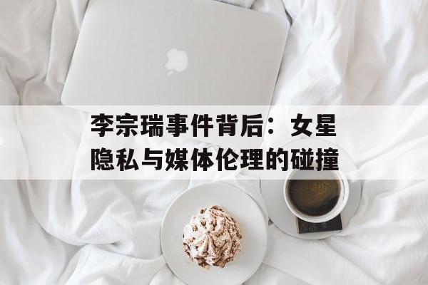 李宗瑞事件背后：女星隐私与媒体伦理的碰撞-第1张图片-佛山资讯网