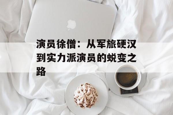 演员徐僧：从军旅硬汉到实力派演员的蜕变之路-第1张图片-佛山资讯网
