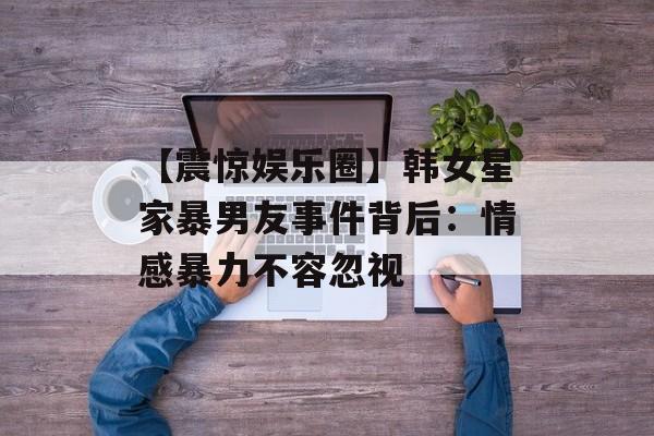 【震惊娱乐圈】韩女星家暴男友事件背后:情感暴力不容忽视-第1张图片-佛山资讯网 【震惊娱乐圈】韩女星家暴男友事件背后:情感暴力不容忽视-第1张图片-佛山资讯网