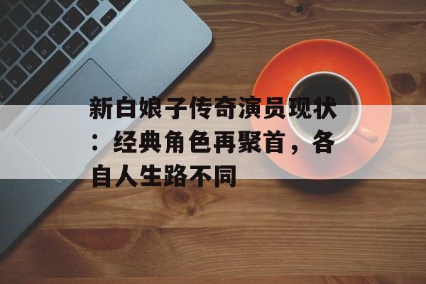 新白娘子传奇演员现状：经典角色再聚首，各自人生路不同-第1张图片-佛山资讯网