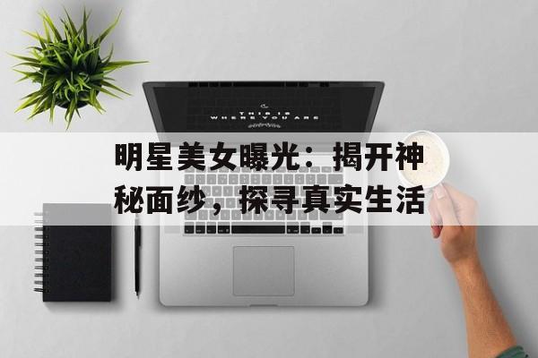 明星美女曝光：揭开神秘面纱，探寻真实生活-第1张图片-佛山资讯网