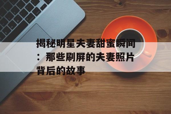 揭秘明星夫妻甜蜜瞬间:那些刷屏的夫妻照片背后的故事-第1张图片-佛山资讯网 揭秘明星夫妻甜蜜瞬间:那些刷屏的夫妻照片背后的故事-第1张图片-佛山资讯网