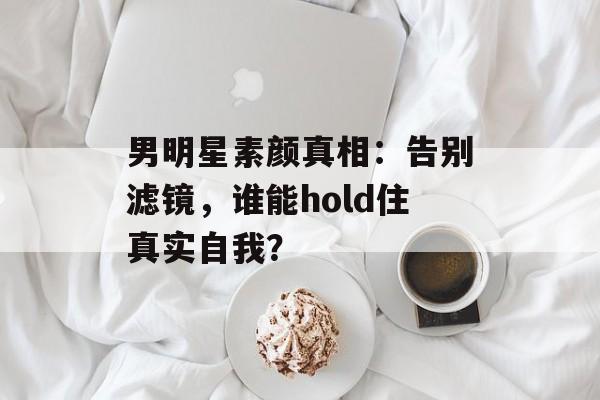 男明星素颜真相:告别滤镜,谁能hold住真实自我?-第1张图片-佛山资讯网 男明星素颜真相:告别滤镜,谁能hold住真实自我?-第1张图片-佛山资讯网