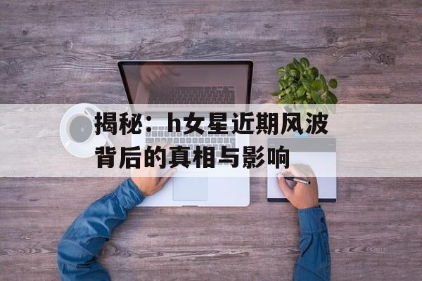 揭秘：h女星近期风波背后的真相与影响-第1张图片-佛山资讯网