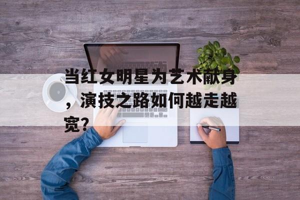 当红女明星为艺术献身,演技之路如何越走越宽?-第1张图片-佛山资讯网 当红女明星为艺术献身,演技之路如何越走越宽?-第1张图片-佛山资讯网