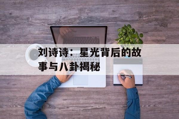 刘诗诗:星光背后的故事与八卦揭秘-第1张图片-佛山资讯网 刘诗诗:星光背后的故事与八卦揭秘-第1张图片-佛山资讯网