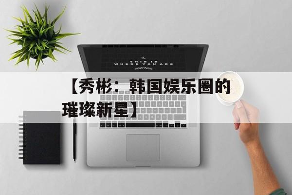 【秀彬:韩国娱乐圈的璀璨新星】-第1张图片-佛山资讯网 【秀彬:韩国娱乐圈的璀璨新星】-第1张图片-佛山资讯网