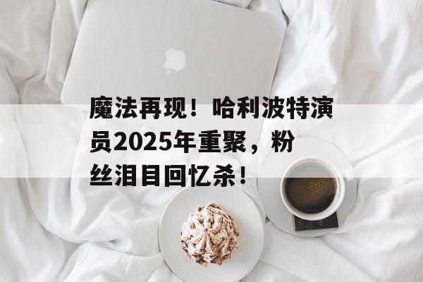 魔法再现!哈利波特演员2025年重聚,粉丝泪目回忆杀!-第1张图片-佛山资讯网 魔法再现!哈利波特演员2025年重聚,粉丝泪目回忆杀!-第1张图片-佛山资讯网