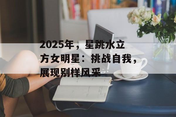2025年,星跳水立方女明星:挑战自我,展现别样风采-第1张图片-佛山资讯网 2025年,星跳水立方女明星:挑战自我,展现别样风采-第1张图片-佛山资讯网
