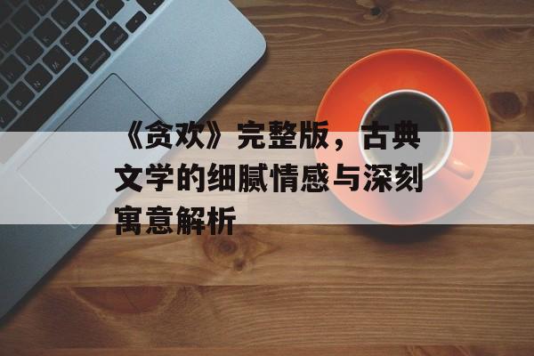 《贪欢》完整版,古典文学的细腻情感与深刻寓意解析-第1张图片-佛山资讯网 《贪欢》完整版,古典文学的细腻情感与深刻寓意解析-第1张图片-佛山资讯网